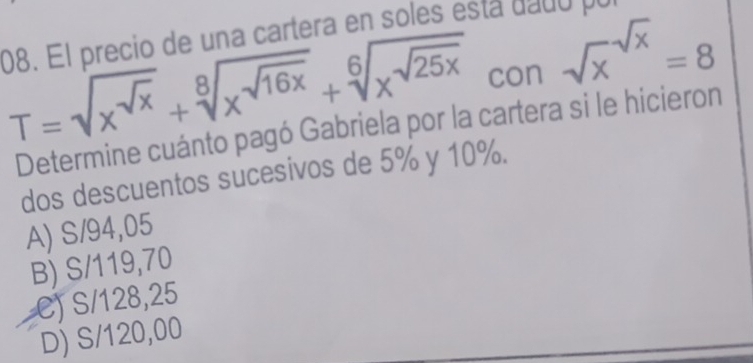 El precio de una cartera en so e es da d o
T=sqrt(x^(sqrt x))+sqrt[8](x^(sqrt 16x))+sqrt[6](x^(sqrt 25x)) con sqrt x^((sqrt x))=8
Determine cuánto pagó Gabriela por la cartera si le hicieron
dos descuentos sucesivos de 5% y 10%.
A) S/94,05
B) S/119,70
C) S/128,25
D) S/120,00