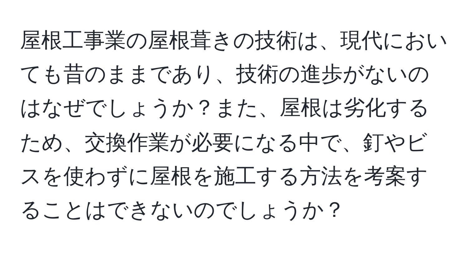 屋根工事業の屋根葺きの技術は、現代においても昔のままであり、技術の進歩がないのはなぜでしょうか？また、屋根は劣化するため、交換作業が必要になる中で、釘やビスを使わずに屋根を施工する方法を考案することはできないのでしょうか？