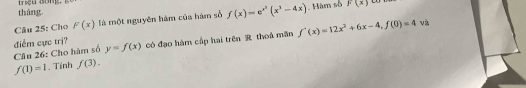 triç u dồng,
F(x)
tháng. 
Câu 25: Cho F(x) là một nguyên hàm của hàm số f(x)=e^(x^2)(x^3-4x). Hàm số 
Câu 26: Cho hàm số y=f(x) có đạo hàm cấp hai trên R thoả mãn f''(x)=12x^2+6x-4, f(0)=4 và 
điểm cực trị?
f(1)=1. Tính f(3).