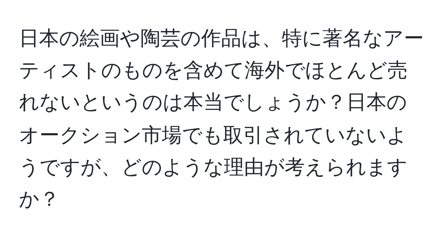 日本の絵画や陶芸の作品は、特に著名なアーティストのものを含めて海外でほとんど売れないというのは本当でしょうか？日本のオークション市場でも取引されていないようですが、どのような理由が考えられますか？