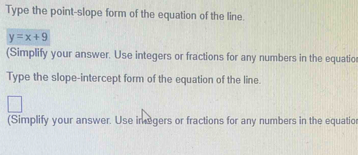 Type the point-slope form of the equation of the line.
y=x+9
(Simplify your answer. Use integers or fractions for any numbers in the equatior 
Type the slope-intercept form of the equation of the line. 
(Simplify your answer. Use imegers or fractions for any numbers in the equatior