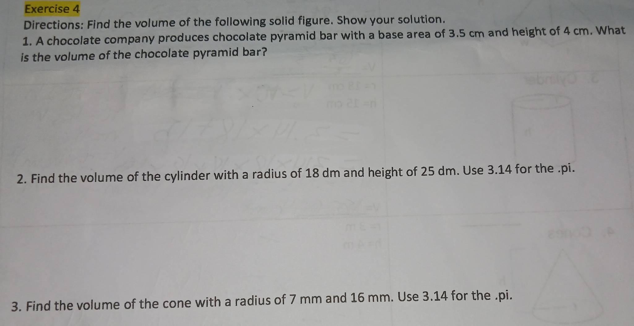 Directions: Find the volume of the following solid figure. Show your solution. 
1. A chocolate company produces chocolate pyramid bar with a base area of 3.5 cm and height of 4 cm. What 
is the volume of the chocolate pyramid bar? 
2. Find the volume of the cylinder with a radius of 18 dm and height of 25 dm. Use 3.14 for the .pi. 
3. Find the volume of the cone with a radius of 7 mm and 16 mm. Use 3.14 for the .pi.