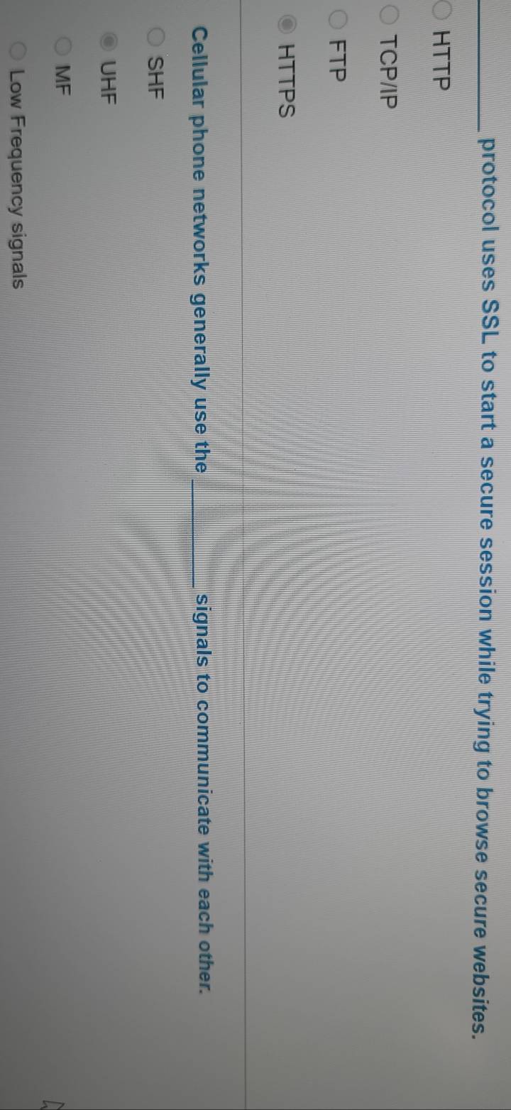 protocol uses SSL to start a secure session while trying to browse secure websites.
HTTP
TCP/IP
FTP
HTTPS
Cellular phone networks generally use the _signals to communicate with each other.
SHF
UHF
MF
Low Frequency signals