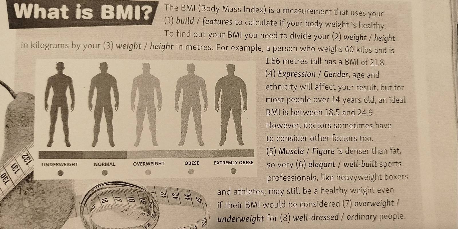 What is BMI? The BMI (Body Mass Index) is a measurement that uses your 
(1) build / features to calculate if your body weight is healthy. 
To find out your BMI you need to divide your (2) weight / height 
in kilograms by your (3) weight / height in metres. For example, a person who weighs 60 kilos and is 
. 66 metres tall has a BMI of 21.8. 
4) Expression / Gender, age and 
ethnicity will affect your result, but for 
most people over 14 years old, an ideal 
BMI is between 18.5 and 24.9. 
However, doctors sometimes have 
to consider other factors too. 
(5) Muscle / Figure is denser than fat, 
so very (6) elegant / well-built sports 
a professionals, like heavyweight boxers 
a 
and athletes, may still be a healthy weight even 
if their BMI would be considered (7) overweight / 
underweight for (8) well-dressed / ordinary people.