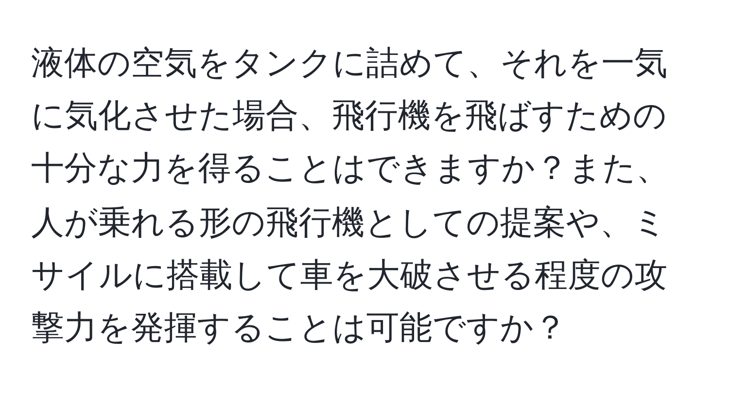 液体の空気をタンクに詰めて、それを一気に気化させた場合、飛行機を飛ばすための十分な力を得ることはできますか？また、人が乗れる形の飛行機としての提案や、ミサイルに搭載して車を大破させる程度の攻撃力を発揮することは可能ですか？