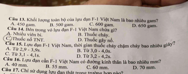 Khối lượng toàn bộ của lựu đạn F-1 Việt Nam là bao nhiêu gam?
A. 450 gam. B. 500 gam. C. 600 gam. D. 650 gam.
Câu 14. Bên trong vỏ lựu đạn F-1 Việt Nam chứa gì?
A. Nhiều viên bi. B. Thuốc cháy.
C. Thuốc nổ TNT. D. Thuốc gây nổ.
Câu 15. Lựu dạn F-1 Việt Nam, thời gian thuốc cháy chậm cháy bao nhiêu giây?
A. Từ 2,9 - 3, 9s. B. Từ 3,0 - 4, 0s.
C. Từ 3, 1 - 4, 1s. D. Từ 3, 2 - 4, 2s.
Câu 16. Lựu đạn cần F-1 Việt Nam có đường kính thân là bao nhiêu mm?
A. 40 mm. B. 55 mm. C. 60 mm. D. 70 mm.
Câu 17. Chỉ sử dụng lựu đan thật trong trường hợn nào?