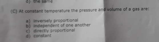 d) the same
(C) At constant temperature the pressure and volume of a gas are:
a inversely proportional
b) independent of one another
c) directly proportional
d) constant