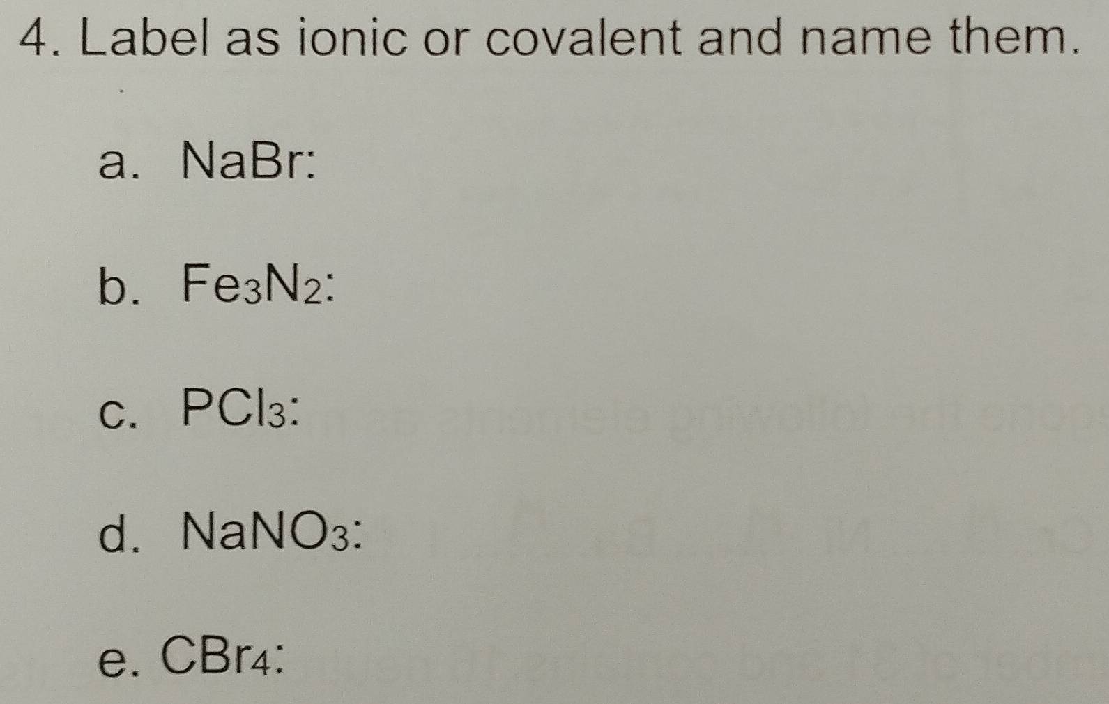 Label as ionic or covalent and name them. 
a. NaBr : 
b. Fe_3N_2 ` 
· 1 
C. |,| 3: 
d. M sqrt(a)NO_3
e. CBr₄ :