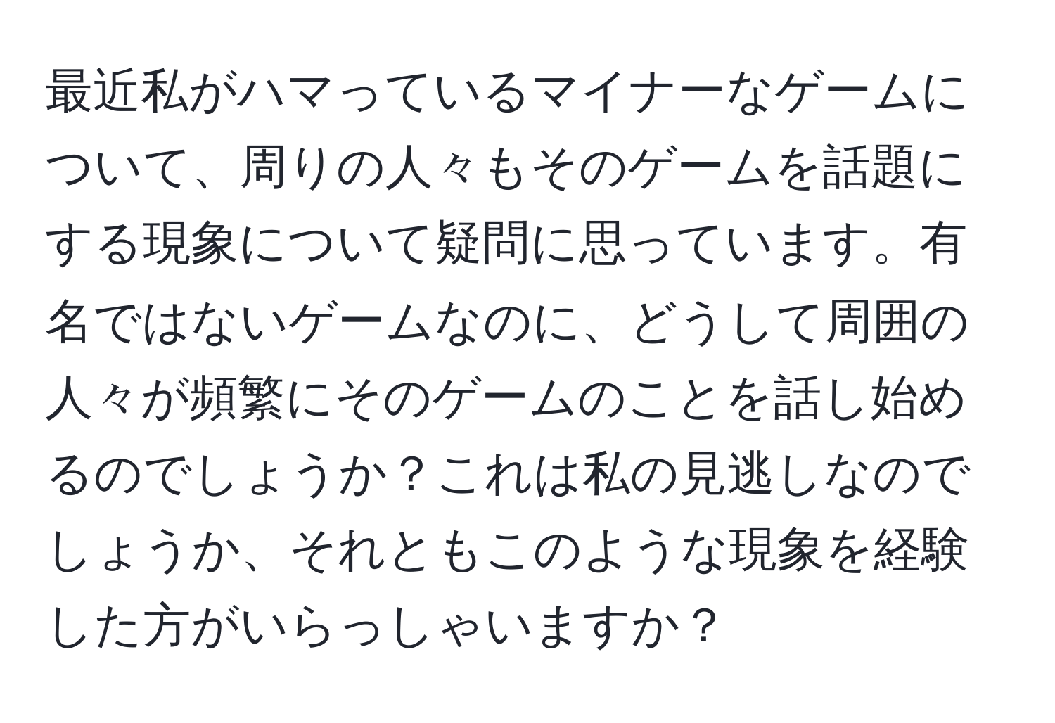 最近私がハマっているマイナーなゲームについて、周りの人々もそのゲームを話題にする現象について疑問に思っています。有名ではないゲームなのに、どうして周囲の人々が頻繁にそのゲームのことを話し始めるのでしょうか？これは私の見逃しなのでしょうか、それともこのような現象を経験した方がいらっしゃいますか？