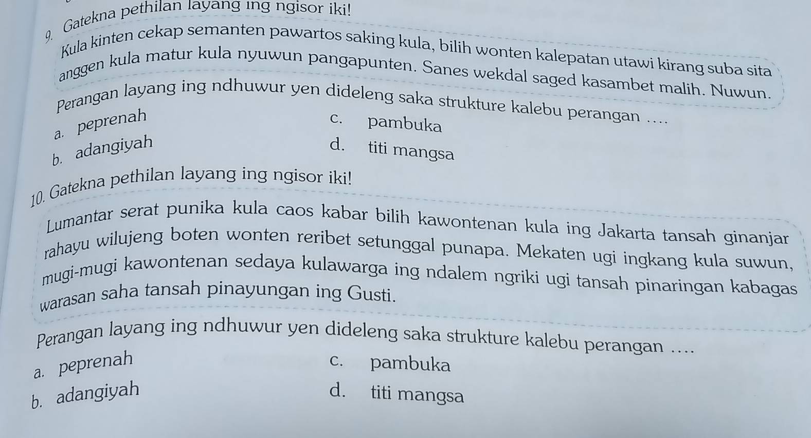 Gatekna pethilan layang ing ngisor iki!
Kula kinten cekap semanten pawartos saking kula, bilih wonten kalepatan utawi kirang suba sita
anggen kula matur kula nyuwun pangapunten. Sanes wekdal saged kasambet malih. Nuwun.
Perangan layang ing ndhuwur yen dideleng saka strukture kalebu perangan ....
a. peprenah c. pambuka
b. adangiyah d. titi mangsa
10. Gatekna pethilan layang ing ngisor iki!
Lumantar serat punika kula caos kabar bilih kawontenan kula ing Jakarta tansah ginanjar
rahayu wilujeng boten wonten reribet setunggal punapa. Mekaten ugi ingkang kula suwun,
mugi-mugi kawontenan sedaya kulawarga ing ndalem ngriki ugi tansah pinaringan kabagas
warasan saha tansah pinayungan ing Gusti.
Perangan layang ing ndhuwur yen dideleng saka strukture kalebu perangan ....
a. peprenah c. pambuka
b. adangiyah d. titi mangsa