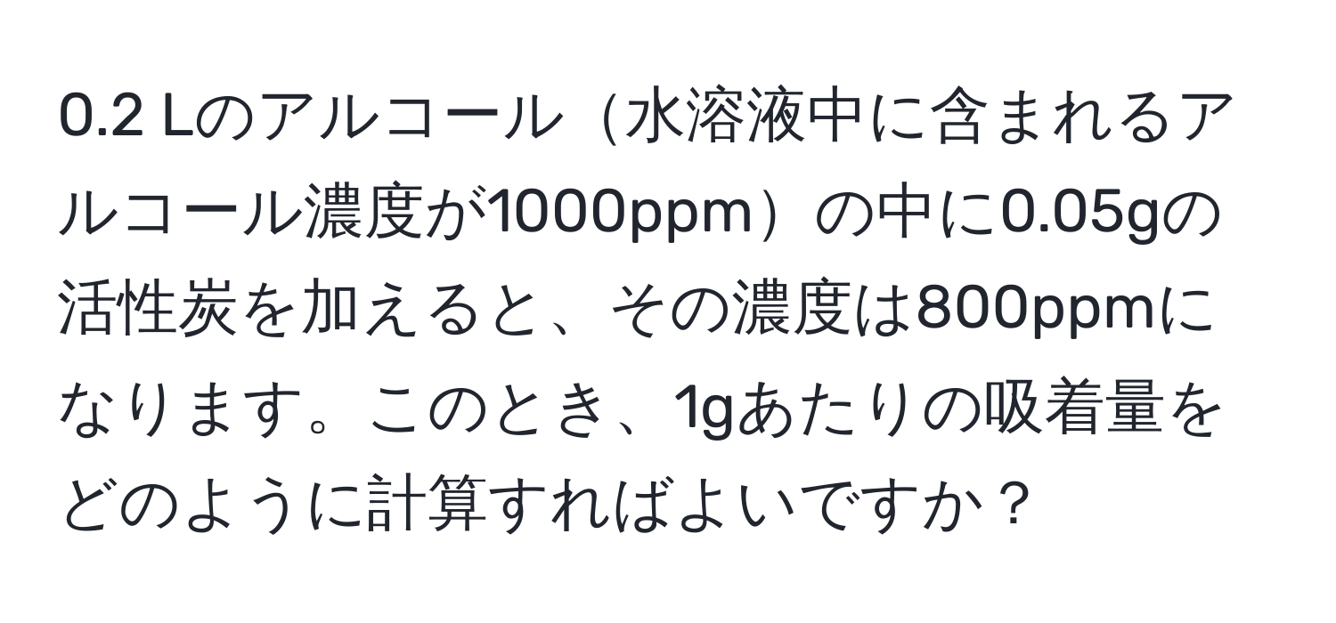 0.2 Lのアルコール水溶液中に含まれるアルコール濃度が1000ppmの中に0.05gの活性炭を加えると、その濃度は800ppmになります。このとき、1gあたりの吸着量をどのように計算すればよいですか？