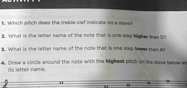 Which pitch does the treble clef indicate on a stave? 
2. What is the letter name of the note that is one step higher than D? 
3. What is the letter name of the note that is one step lower than A? 
4. Draw a circle around the note with the highest pitch on the stave below an 
its letter name.
0 0