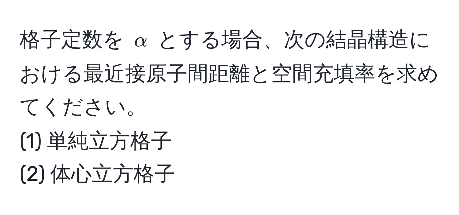 格子定数を $alpha$ とする場合、次の結晶構造における最近接原子間距離と空間充填率を求めてください。  
(1) 単純立方格子  
(2) 体心立方格子