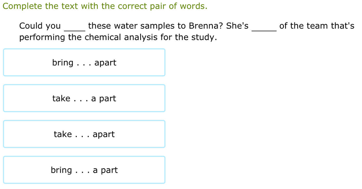 Complete the text with the correct pair of words.
Could you _these water samples to Brenna? She's _of the team that's
performing the chemical analysis for the study.
bring . . . apart
take . . . a part
take . . . apart
bring . . . a part