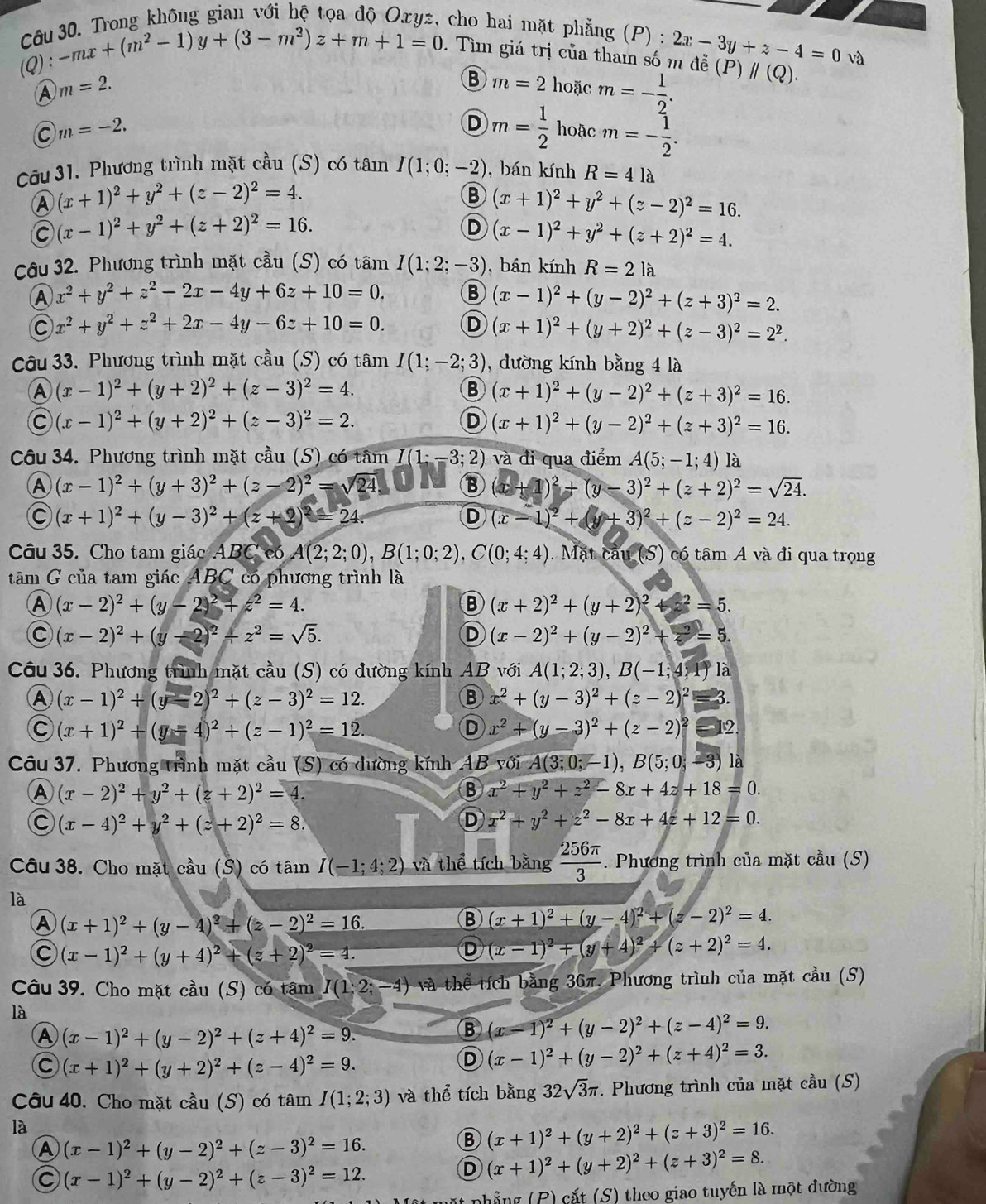 Trong không gian với hệ tọa độ Oxyz, cho hai mặt phẳng (P) :
(Q): -mx+(m^2-1)y+(3-m^2)z+m+1=0. Tìm giá trị của tham số m đề 2x-3y+z-4=0 và
A m=2.
B m=2 hoặc m=- 1/2 .
(P)parallel (Q).
C m=-2.
D m= 1/2  hoặc m=- 1/2 .
Câu 31. Phương trình mặt cầu (S) có tân I(1;0;-2) , bán kính R=4 là
A (x+1)^2+y^2+(z-2)^2=4.
B (x+1)^2+y^2+(z-2)^2=16.
C (x-1)^2+y^2+(z+2)^2=16.
D (x-1)^2+y^2+(z+2)^2=4.
Câu 32. Phương trình mặt cầu (S) có tâm I(1;2;-3) , bán kính R=2la
A x^2+y^2+z^2-2x-4y+6z+10=0. B (x-1)^2+(y-2)^2+(z+3)^2=2.
C x^2+y^2+z^2+2x-4y-6z+10=0. D (x+1)^2+(y+2)^2+(z-3)^2=2^2.
Câu 33. Phương trình mặt cầu (S) có tâm I(1;-2;3) , đường kính bằng 4 là
A (x-1)^2+(y+2)^2+(z-3)^2=4.
B (x+1)^2+(y-2)^2+(z+3)^2=16.
C (x-1)^2+(y+2)^2+(z-3)^2=2.
D (x+1)^2+(y-2)^2+(z+3)^2=16.
Câu 34. Phương trình mặt chat au(S)u(S) có tâm I(1;-3;2) và đi qua điểm A(5;-1;4) là
A (x-1)^2+(y+3)^2+(z-2)^2=sqrt(24) B (x+1)^2+(y-3)^2+(z+2)^2=sqrt(24).
C (x+1)^2+(y-3)^2+(z+2)^2=24.
D (x-1)^2+(y+3)^2+(z-2)^2=24.
Câu 35. Cho tam giác ABCe6A(2;2;0),B(1;0;2),C(0;4;4). Mặt cau(S) có tâm A và đi qua trọng
tâm G của tam giác ABC có phương trình là
A (x-2)^2+(y-2)^2+z^2=4.
B (x+2)^2+(y+2)^2+z^2=5.
C (x-2)^2+(y-2)^2+z^2=sqrt(5).
D (x-2)^2+(y-2)^2+z^2=5.
Câu 36. Phương trình mặt cầu (S) có đường kính AB với A(1;2;3),B(-1;4,1) là
A (x-1)^2+(y-2)^2+(z-3)^2=12.
⑧ x^2+(y-3)^2+(z-2)^2 3.
C (x+1)^2+(y-4)^2+(z-1)^2=12.
D x^2+(y-3)^2+(z-2)^2 12
Câu 37. Phương trình mặt cầu (S) có dường kính AB với (0)A(3;0;-1),B(5;0;-3) là
A (x-2)^2+y^2+(z+2)^2=4.
B x^2+y^2+z^2-8x+4z+18=0.
C (x-4)^2+y^2+(z+2)^2=8.
D x^2+y^2+z^2-8x+4z+12=0.
Câu 38. Cho mặt cầu (S) có tân I(-1;4;2) và thể tích bằng  256π /3 . Phương trình của mặt cầu (S)
là
A (x+1)^2+(y-4)^2+(z-2)^2=16.
B (x+1)^2+(y-4)^2+(z-2)^2=4.
C (x-1)^2+(y+4)^2+(z+2)^2=4.
D (x-1)^2+(y+4)^2+(z+2)^2=4.
Câu 39. Cho mặt cầu (S) có tâm I(1:2;-4) và thể tích bằng 36π. Phương trình của mặt cầu (S)
là
A (x-1)^2+(y-2)^2+(z+4)^2=9.
(x-1)^2+(y-2)^2+(z-4)^2=9.
C (x+1)^2+(y+2)^2+(z-4)^2=9.
D (x-1)^2+(y-2)^2+(z+4)^2=3.
Câu 40. Cho mặt cầu (S) có tâm I(1;2;3) và thể tích bằng 32sqrt(3)π. Phương trình của mặt cầu (S)
là
A (x-1)^2+(y-2)^2+(z-3)^2=16.
B (x+1)^2+(y+2)^2+(z+3)^2=16.
C (x-1)^2+(y-2)^2+(z-3)^2=12.
D (x+1)^2+(y+2)^2+(z+3)^2=8.
nhẳng ( B) cắt (; _ ' ) theo giao tuyến là một đường