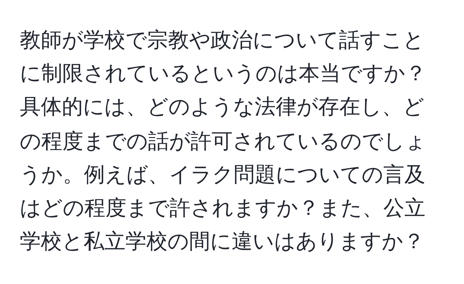 教師が学校で宗教や政治について話すことに制限されているというのは本当ですか？具体的には、どのような法律が存在し、どの程度までの話が許可されているのでしょうか。例えば、イラク問題についての言及はどの程度まで許されますか？また、公立学校と私立学校の間に違いはありますか？