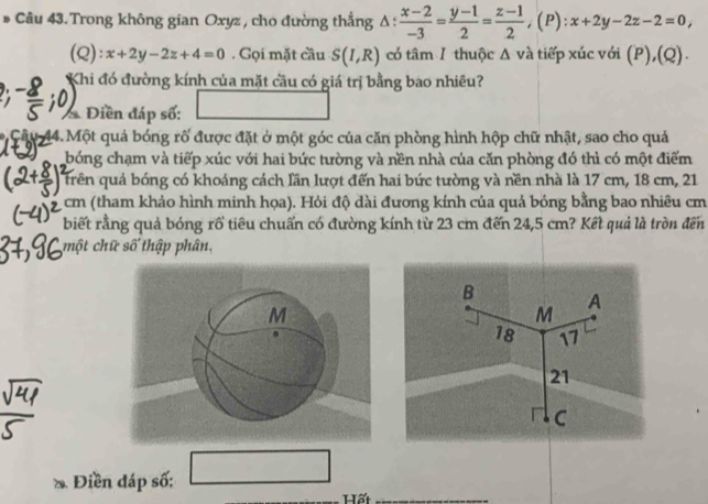 Câu 43.Trong không gian Oxyz , cho đường thẳng △ : (x-2)/-3 = (y-1)/2 = (z-1)/2 , (P):x+2y-2z-2=0, 
(Q): x+2y-2z+4=0. Gọi mặt cầu S(I,R) có tâm 1 thuộc Δ và tiếp xúc với (P),(Q). 
Khi đó đường kính của mặt cầu có giá trị bằng bao nhiều? 
* Điền đáp số: 
* Cậu 44. Một quả bóng rố được đặt ở một góc của căn phòng hình hộp chữ nhật, sao cho quả 
bóng chạm và tiếp xúc với hai bức tường và nền nhà của căn phòng đó thì có một điểm 
trên quả bóng có khoáng cách lần lượt đến hai bức tường và nền nhà là 17 cm, 18 cm, 21
cm (tham khảo hình minh họa). Hỏi độ dài đương kính của quả bóng bằng bao nhiêu cm 
biết rằng quả bóng rổ tiêu chuẩn có đường kính từ 23 cm đến 24,5 cm? Kết quả là tròn đến 
một chữ số thập phân,
B A
M
18 17
21
C
Điền đáp số: □ 
Hất_