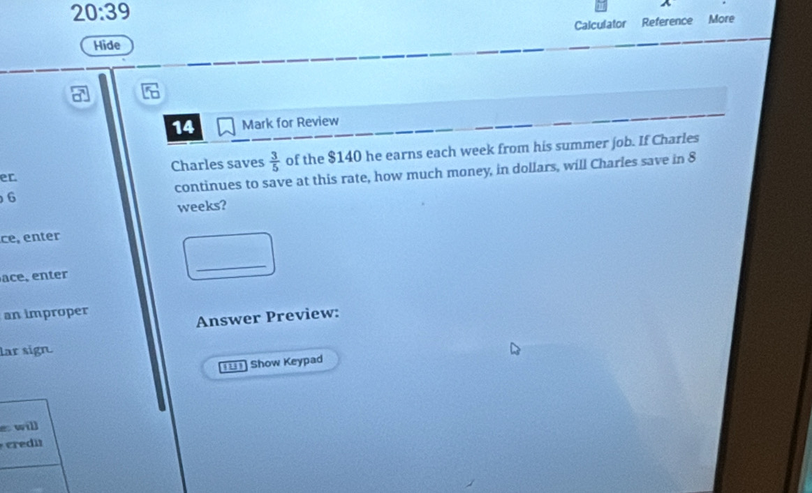 20:39 
Calculator Reference More 
Hide 
14 Mark for Review 
er of the $140 he earns each week from his summer job. If Charles 
Charles saves  3/5 
6 continues to save at this rate, how much money, in dollars, will Charles save in 8
weeks? 
ce, enter 
ace, enter 
_ 
an improper 
Answer Preview: 
lar sign. 
==== Show Keypad 
e will 
credi