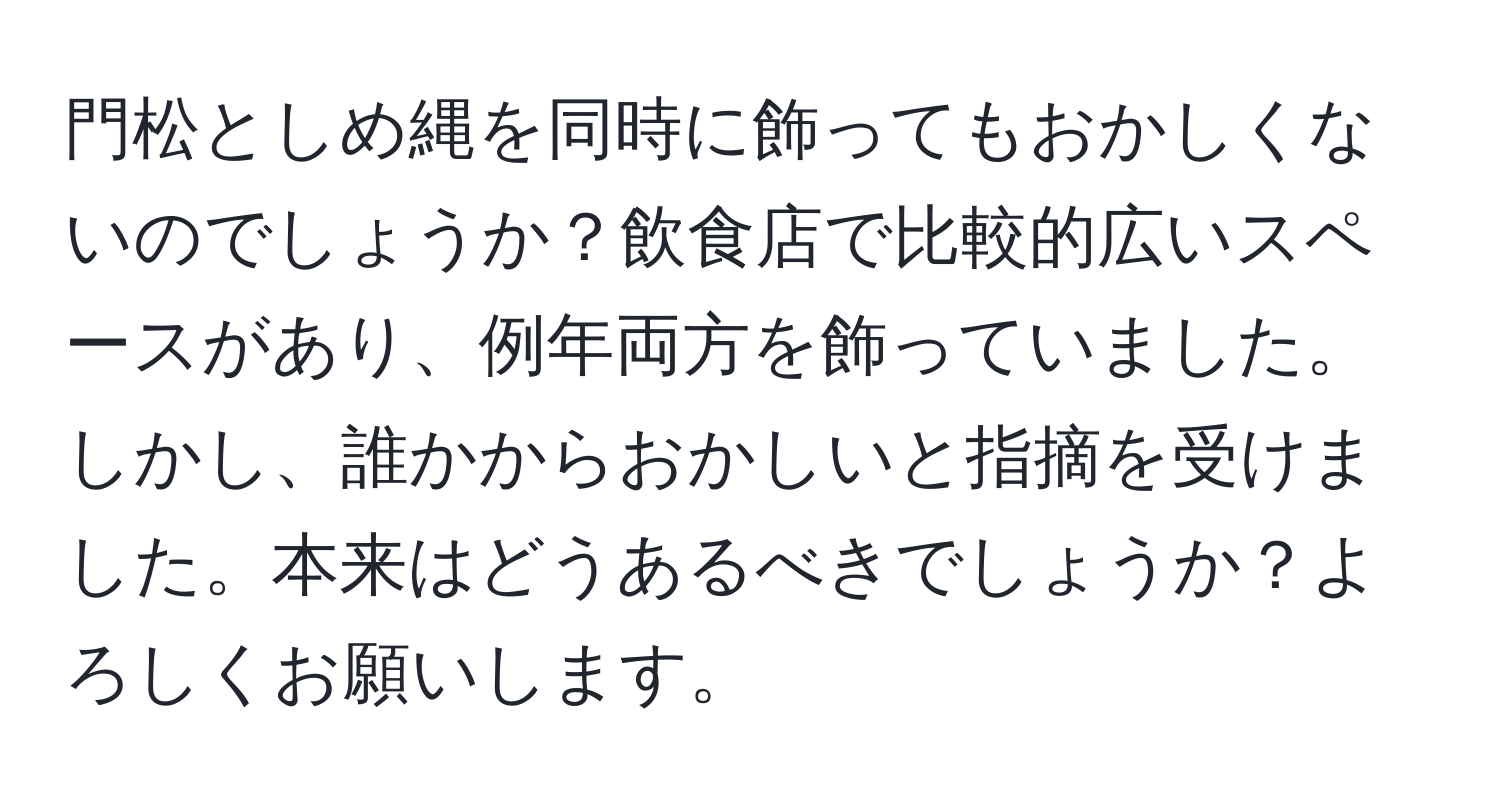 門松としめ縄を同時に飾ってもおかしくないのでしょうか？飲食店で比較的広いスペースがあり、例年両方を飾っていました。しかし、誰かからおかしいと指摘を受けました。本来はどうあるべきでしょうか？よろしくお願いします。