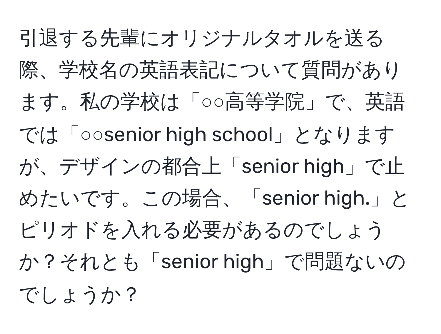 引退する先輩にオリジナルタオルを送る際、学校名の英語表記について質問があります。私の学校は「○○高等学院」で、英語では「○○senior high school」となりますが、デザインの都合上「senior high」で止めたいです。この場合、「senior high.」とピリオドを入れる必要があるのでしょうか？それとも「senior high」で問題ないのでしょうか？