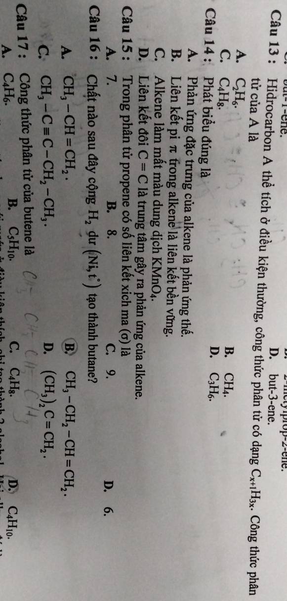 2-mety iprop-2-ene.
but-1-ene. D. but -3 -ene.
Câu 13 : Hidrocarbon A thể tích ở điều kiện thường, công thức phân tử có dạng C_x+1H_3x Công thức phân
tử của A là
A. C_2H_6.
C. C_4H_8.
B. CH_4.
D. C_3H_6. 
Câu 14 : Phát biểu đúng là
A. Phản ứng đặc trưng của alkene là phản ứng thế.
B. Liên kết pi π trong alkene là liên kết bền vững.
C. Alkene làm mất màu dung dịch KMr O_4.
D. Liên kết đôi C=C là trung tâm gây ra phản ứng của alkene.
Câu 15 : Trong phân tử propene có số liên kết xịch ma (σ) là
A. 7. B. 8. C. 9. D. 6.
Câu 16 : Chất nào sau đây cộng H_2 du (Ni,t°) tạo thành butane?
A. CH_3-CH=CH_2. B. CH_3-CH_2-CH=CH_2.
D.
C. CH_3-Cequiv C-CH_2-CH_3. (CH_3)_2C=CH_2. 
Câu 17 : Công thức phân tử của butene là
B. C_5H_10.
A. C_4H_6. C. C_4H_8. D. C_4H_10.