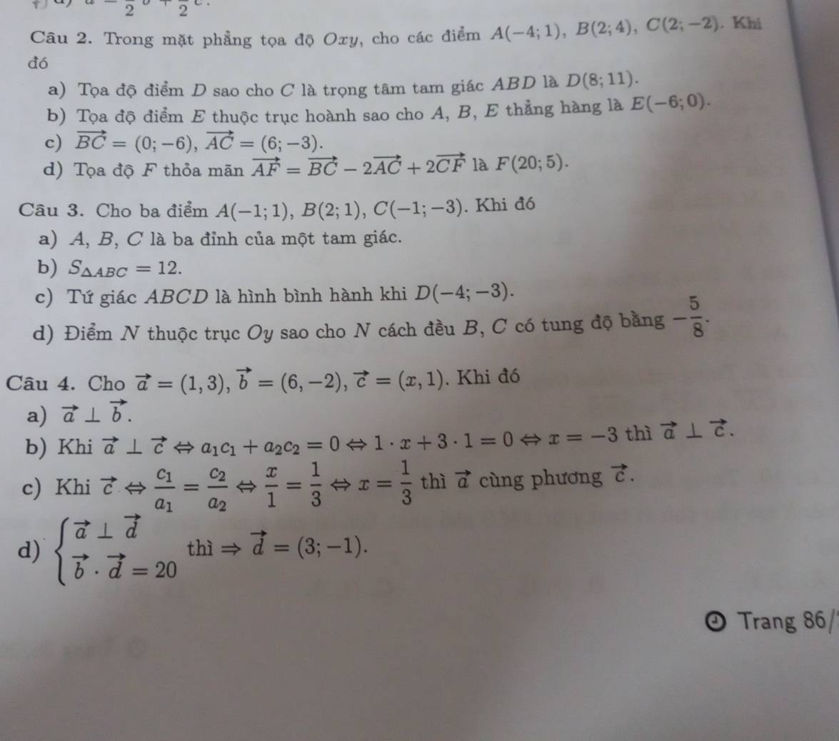 22
Câu 2. Trong mặt phẳng tọa độ Oxy, cho các điểm A(-4;1),B(2;4),C(2;-2). Khi
dó
a) Tọa độ điểm D sao cho C là trọng tâm tam giác ABD là D(8;11).
b) Tọa độ điểm E thuộc trục hoành sao cho A, B, E thẳng hàng là E(-6;0).
c) vector BC=(0;-6),vector AC=(6;-3).
d) Tọa độ F thỏa mãn vector AF=vector BC-2vector AC+2vector CF là F(20;5).
Câu 3. Cho ba điểm A(-1;1),B(2;1),C(-1;-3). Khi đó
a) A, B, C là ba đỉnh của một tam giác.
b) S_△ ABC=12.
c) Tứ giác ABCD là hình bình hành khi D(-4;-3).
d) Điểm N thuộc trục Oy sao cho N cách đều B, C có tung độ bằng - 5/8 .
Câu 4. Cho vector a=(1,3),vector b=(6,-2),vector c=(x,1). Khi đó
a) vector a⊥ vector b.
b) Khi vector a⊥ vector c a a_1c_1+a_2c_2=0Leftrightarrow 1· x+3· 1=0 x=-3 thì vector a⊥ vector c.
c) Khi vector cLeftrightarrow frac c_1a_1=frac c_2a_2· Leftrightarrow  x/1 = 1/3  Leftrightarrow x= 1/3  thì vector a cùng phương vector c.
d) beginarrayl vector a⊥ vector d vector b· vector d=20endarray. thì vector d=(3;-1).
Trang 86/