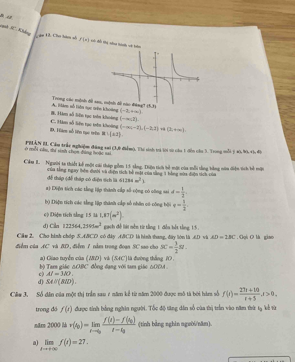 AB 、
Câu
cạnh SC. Khẳng  12. Cho hàm số f(x) có đồ thị như hình vẽ bên
Trong các mệnh đề sau, mệnh đề nào đúng? (5.3)
A. Hàm số liên tục trên khoảng (-2;+∈fty ).
B. Hàm số liên tục trên khoảng (-∈fty ;2).
C. Hàm số liên tục trên khoảng (-∈fty ;-2),(-2;2) và (2;+∈fty ).
D. Hàm số lên tục trên R∩  ± 2 .
PHÀN II. Câu trắc nghiệm đúng sai (3,0 điểm). Thí sinh trả lời từ câu 1 đến câu 3. Trong mỗi ý a), b), c), d)
ở mỗi câu, thí sinh chọn đúng hoặc sai.
Câu 1. Người ta thiết kế một cái tháp gồm 15 tầng. Diện tích bề mặt của mỗi tầng bằng nửa diện tích bề mặt
của tầng ngay bên dưới và diện tích bề mặt của tầng 1 bằng nửa diện tích của
đế tháp (đế tháp có diện tích là 61284m^2).
a) Diện tích các tầng lập thành cấp số cộng có công sai d= 1/2 .
b) Diện tích các tầng lập thành cấp số nhân có công bội q= 1/2 .
c) Diện tích tầng 15 là 1,87(m^2).
d) Cần 122564,2595m^2 gạch để lát nền từ tầng 1 đến hết tầng 15.
Câu 2. Cho hình chóp S.ABCD có đáy ABCD là hình thang, đáy lớn là AD và AD=2BC. Gọi O là giao
điểm của AC và BD, điểm 1 nằm trong đoạn SC sao cho SC= 3/2 SI.
a) Giao tuyến của (IBD) và (SAC)là đường thẳng IO .
b) Tam giác △ OBC đồng dạng với tam giác △ ODA.
c) AI=3IO.
d) SA//(BID).
Câu 3. Số dân của một thị trấn sau 1 năm kể từ năm 2000 được mô tả bởi hàm số f(t)= (27t+10)/t+5 ,t>0,
trong đó f(t) được tính bằng nghìn người. Tốc độ tăng dân số của thị trấn vào năm thứ  kề từ
năm 2000 là v(t_0)=limlimits _tto t_0frac f(t)-f(t_0)t-t_0 (tính bằng nghìn người/năm).
a) limlimits _tto +∈fty f(t)=27.