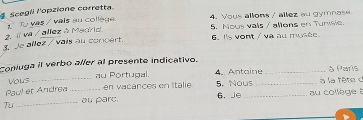 Scegli l’opzione corretta. 
1. Tu vas / vais au collège. 4. Vous allons / allez au gymnase. 
2. I va / allez à Madrid. 5. Nous vais / allons en Tunisie. 
3. Je allez / vais au concert. 6. Ils vont / va au musée. 
Coniuga il verbo aller al presente indicativo. 
Vous au Portugal. 4. Antoine _à Paris. 
Paul et Andrea _en vacances en Italie. 5. Nous_ _ à la fête d 
_ 
au parc. 6. Je au collège à 
Tu