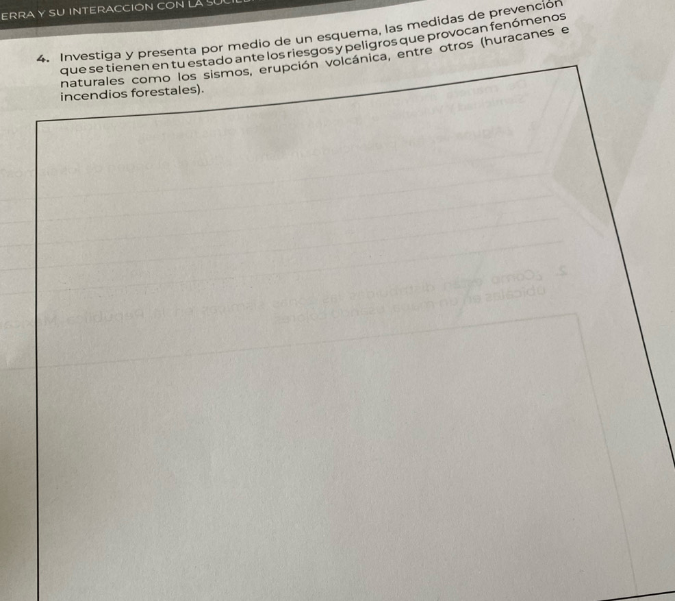 ERRA Y SU INTERACCION CON LA S 
4. Investiga y presenta por medio de un esquema, las medidas de prevención 
que se tienen en tu estado ante los riesgos y peligros que provocan fenómenos 
naturales como los sismos, erupción volcánica, entre otros (huracanes e 
incendios forestales).