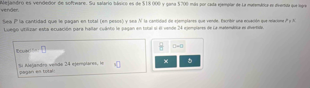 Alejandro es vendedor de software. Su salario básico es de $18 000 y gana $700 más por cada ejemplar de La matemática es divertida que logra 
vender. 
Sea P la cantidad que le pagan en total (en pesos) y sea N la cantidad de ejemplares que vende. Escribir una ecuación que relacione P y N. 
Luego utilizar esta ecuación para hallar cuánto le pagan en total si él vende 24 ejemplares de La matemática es divertida. 
Ecuación:
 □ /□   □ =□
Si Alejandro vende 24 ejemplares, le × 
pagan en total: