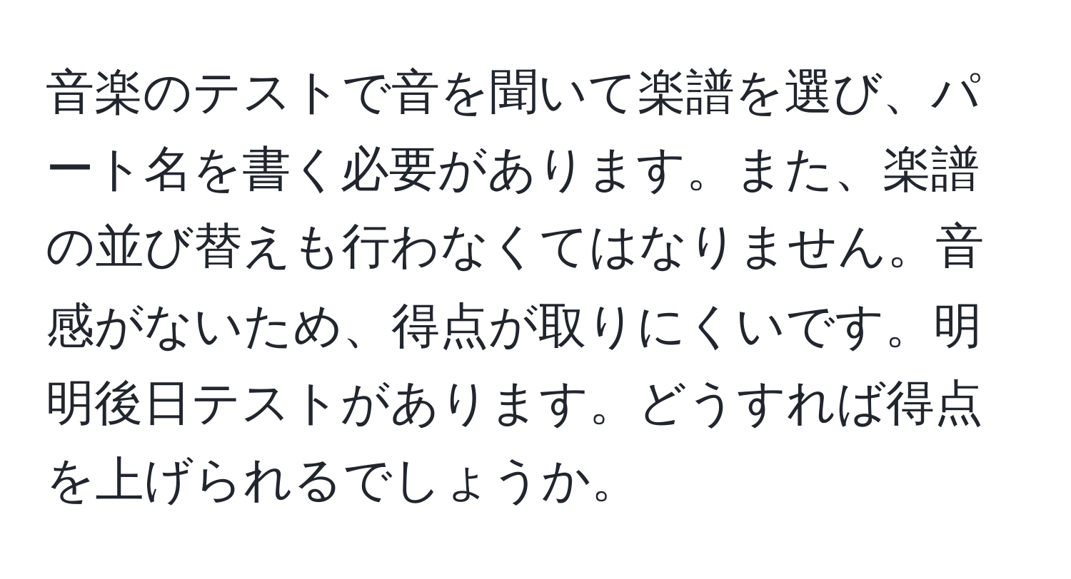 音楽のテストで音を聞いて楽譜を選び、パート名を書く必要があります。また、楽譜の並び替えも行わなくてはなりません。音感がないため、得点が取りにくいです。明明後日テストがあります。どうすれば得点を上げられるでしょうか。