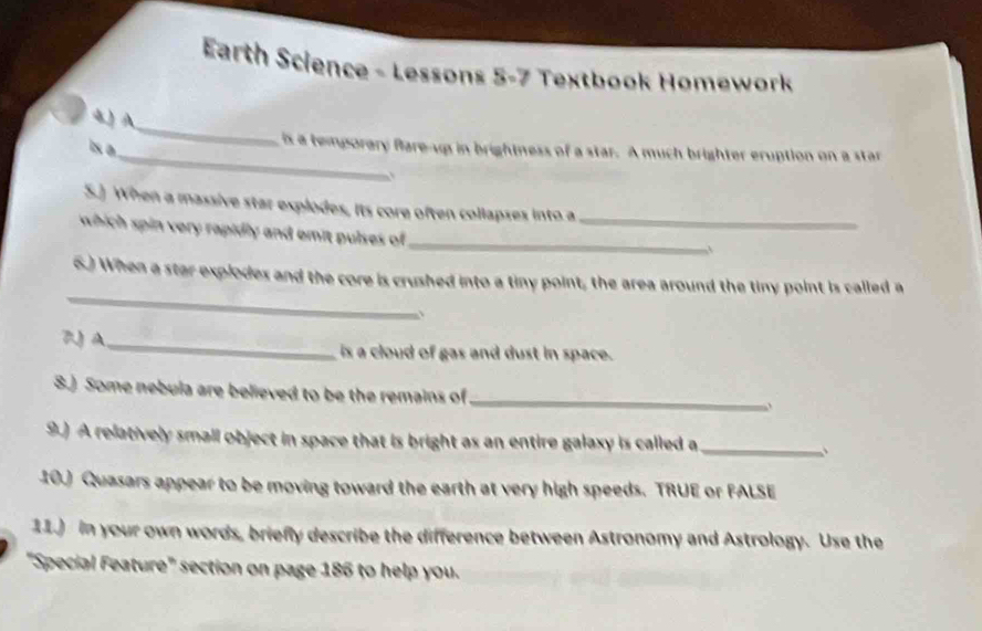 Earth Science - Lessons 5-7 Textbook Homework 
_ 
4) A 
_ 
Is a 
is a temporary fare-up in brightness of a star. A much brighter eruption on a star 
S.] When a massive star explodes, its core often collapses into a 
_ 
which spin very rapidly and emit pulses of _ 
_ 
6.) When a star explodes and the core is crushed into a tiny point, the area around the tiny point is called a 
、 
7 A_ is a cloud of gas and dust in space. 
8.) Some nebula are believed to be the remains of_ 
9.) A relatively small object in space that is bright as an entire galaxy is called a_ 
10) Quasars appear to be moving toward the earth at very high speeds. TRUE or FALSE 
11.) in your own words, briefly describe the difference between Astronomy and Astrology. Use the 
"Special Feature" section on page 186 to help you.