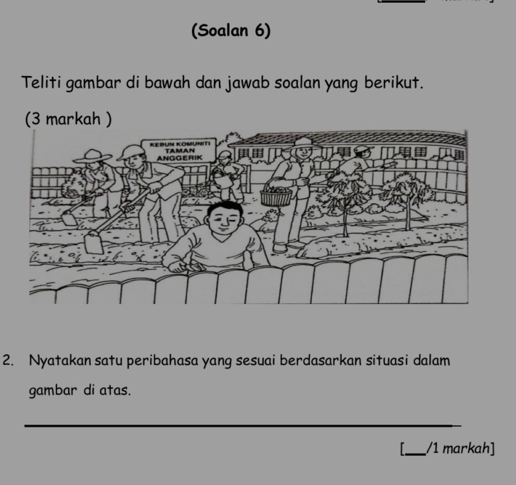 (Soalan 6) 
Teliti gambar di bawah dan jawab soalan yang berikut. 
2. Nyatakan satu peribahasa yang sesuai berdasarkan situasi dalam 
gambar di atas. 
_ 
_/1 markah]