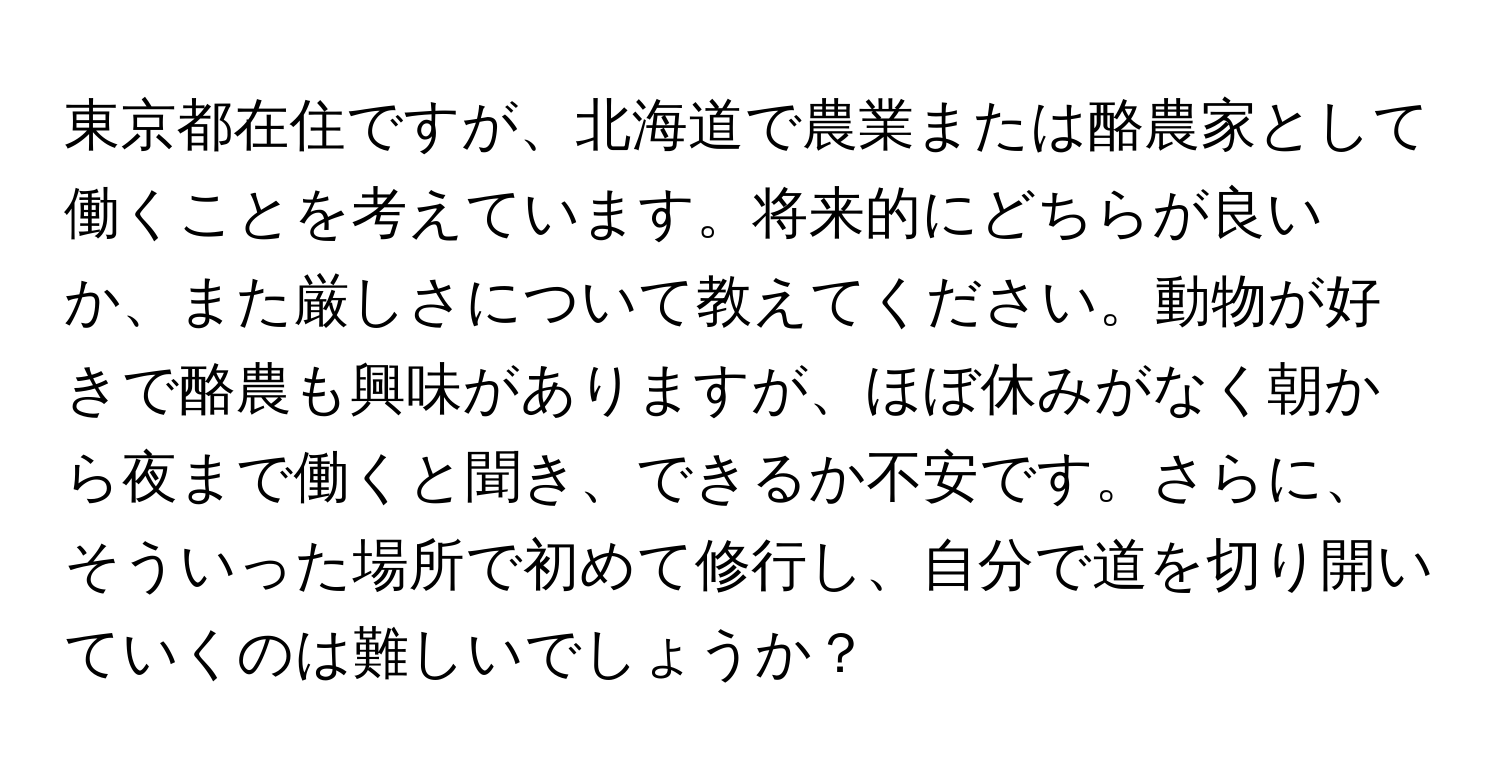 東京都在住ですが、北海道で農業または酪農家として働くことを考えています。将来的にどちらが良いか、また厳しさについて教えてください。動物が好きで酪農も興味がありますが、ほぼ休みがなく朝から夜まで働くと聞き、できるか不安です。さらに、そういった場所で初めて修行し、自分で道を切り開いていくのは難しいでしょうか？