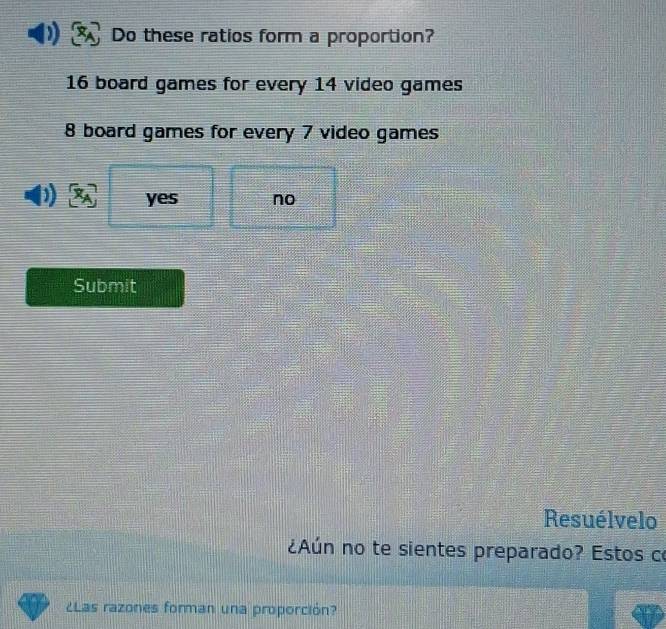 Do these ratios form a proportion?
16 board games for every 14 video games
8 board games for every 7 video games
yes no
Submit
Resuélvelo
¿Aún no te sientes preparado? Estos co
¿Las razones forman una proporción?