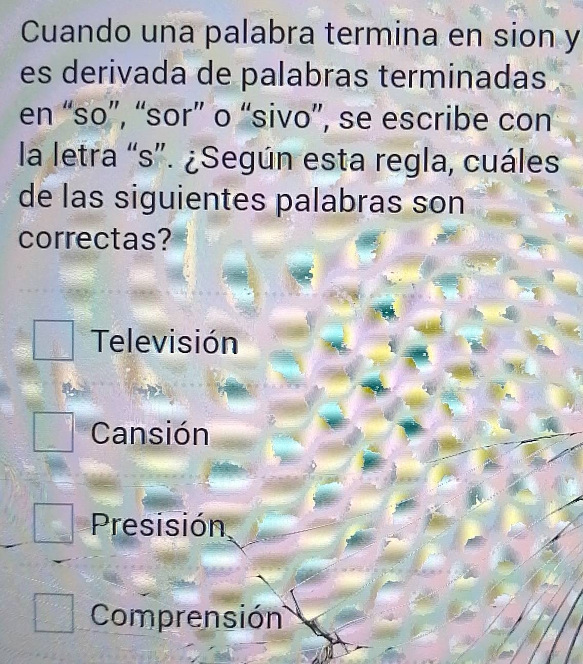 Cuando una palabra termina en sion y
es derivada de palabras terminadas
en “so”, “sor” o “sivo”, se escribe con
la letra “s”. ¿Según esta regla, cuáles
de las siguientes palabras son
correctas?
Televisión
Cansión
Presisión
Comprensión