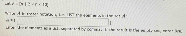 Let A= n|2
Write A in roster notation, i.e. LIST the elements in the set A :
A= □
Enter the elements as a list, separated by commas. If the result is the empty set, enter DNE