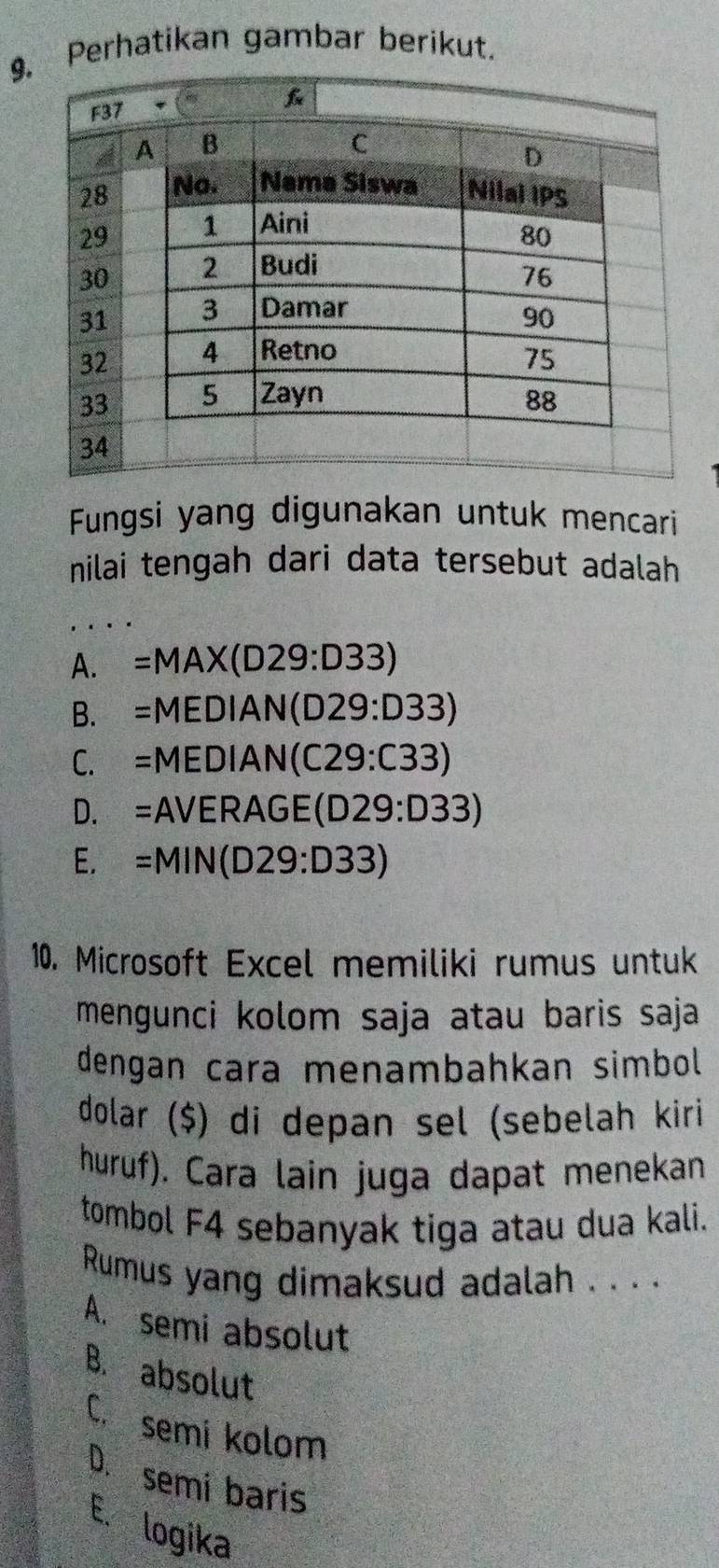 Perhatikan gambar berikut.
Fungsi yang digunakan untuk mencari
nilai tengah dari data tersebut adalah
A. =MAX(D29:D33)
B. =MEDIAN(D29:D33)
C. =MEDIAN(C29:C33)
D. =AVERAGE(D29:D33)
E. =MIN(D29:D33)
10. Microsoft Excel memiliki rumus untuk
mengunci kolom saja atau baris saja
dengan cara menambahkan simbol
dolar ($) di depan sel (sebelah kiri
huruf). Cara lain juga dapat menekan
tombol F4 sebanyak tiga atau dua kali.
Rumus yang dimaksud adalah . . . .
A. semi absolut
B. absolut
C. semi kolom
D. semi baris
E. logika