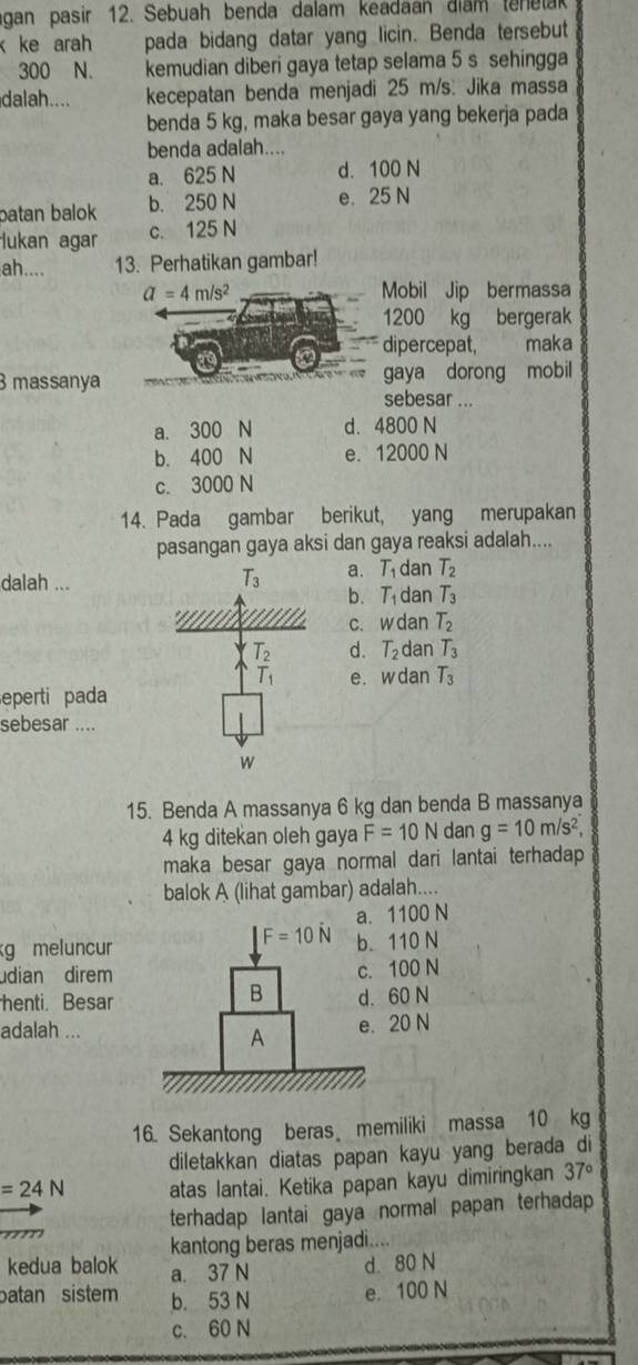 gan pasir 12. Sebuah benda dalam keadaan điam ten e ta
k ke arah pada bidang datar yang licin. Benda tersebut
300 N. kemudian diberi gaya tetap selama 5 s sehingga
dalah.... kecepatan benda menjadi 25 m/s. Jika massa
benda 5 kg, maka besar gaya yang bekerja pada
benda adalah....
a. 625 N d. 100 N
batan balok b. 250 N e. 25 N
lukan agar c. 125 N
ah.... 13. Perhatikan gambar!
a=4m/s^2 Mobil Jip bermassa
1200 kg bergerak
dipercepat,  maka
gaya dorong mobil
3 massanya sebesar ...
a. 300 N d. 4800 N
b. 400 N e. 12000 N
c. 3000 N
14. Pada gambar berikut, yang merupakan
pasangan gaya aksi dan gaya reaksi adalah....
dalah ...
T_3 a. T_1 dan T_2
b. T_1 dan T_3
C. wd an T_2
T_2 d. T_2 dan T_3
T_1 e. w dan T_3
eperti pada
sebesar ....
w
15. Benda A massanya 6 kg dan benda B massanya
4 kg ditekan oleh gaya F=10N dan g=10m/s^2,
maka besar gaya normal dari lantai terhadap 
balok A (lihat gambar) adalah....
a. 1100 N
F=10hat N
g meluncur b. 110 N
dian direm c. 100 N
B
henti. Besar d. 60 N
adalah ... e. 20 N
A
16. Sekantong beras memiliki massa 10 kg
diletakkan diatas papan kayu yang berada di
=24N atas lantai. Ketika papan kayu dimiringkan 37°
terhadap lantai gaya normal papan terhadap
m 
kantong beras menjadi....
kedua balok a. 37 N d. 80 N
batan sistem b. 53 N e. 100 N
c. 60 N