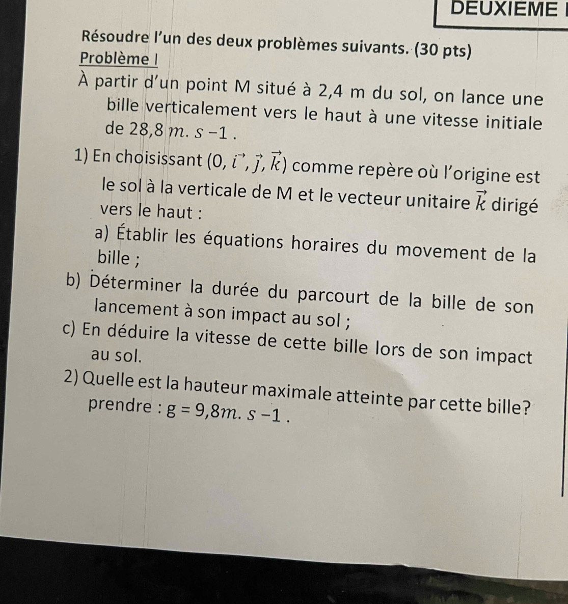 DEUXIEME 
Résoudre l'un des deux problèmes suivants. (30 pts) 
Problème | 
À partir d'un point M situé à 2,4 m du sol, on lance une 
bille verticalement vers le haut à une vitesse initiale 
de 28,8 m. s −1. 
1) En choisissant (0,vector i,vector j,vector k) comme repère où l'origine est 
le sol à la verticale de M et le vecteur unitaire vector k dirigé 
vers le haut : 
a) Établir les équations horaires du movement de la 
bille ; 
b) Déterminer la durée du parcourt de la bille de son 
lancement à son impact au sol ; 
c) En déduire la vitesse de cette bille lors de son impact 
au sol. 
2) Quelle est la hauteur maximale atteinte par cette bille? 
prendre : g=9,8m.s-1.