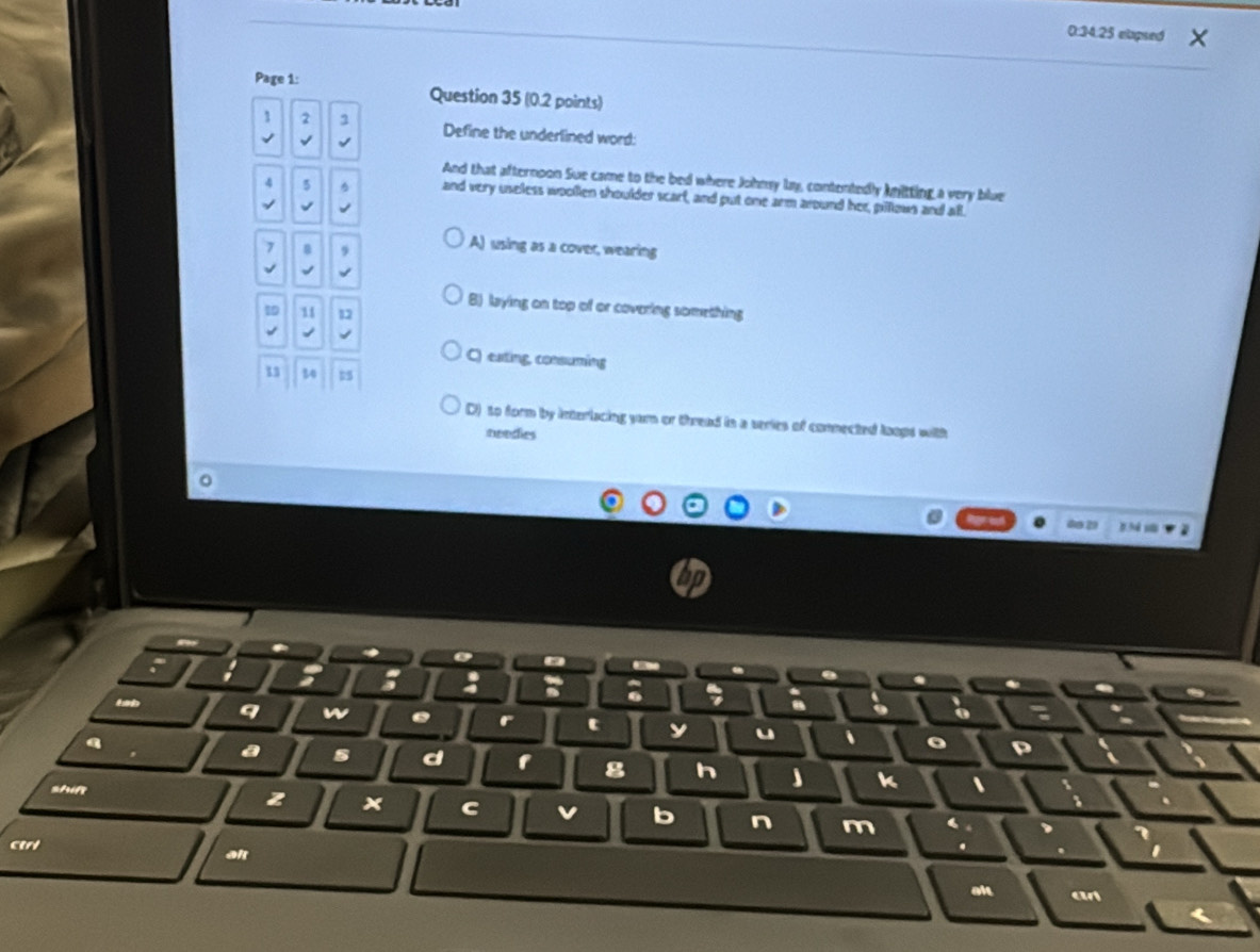 0:34:25 elapsed
Page 1: Question 35 (0.2 points)
1 2 1 Define the underlined word:
√
And that afternoon Sue came to the bed where Johmy lay, contentedly knitting a very blue
4 5
and very useless woolen shoulder scarf, and put one arm around her, pillows and all.
n 9
A) using as a cover, wearing
B) laying on top of or covering something
1 11 12
C) eating, consuming
30 15
D) to form by interlacing yarn or thread tn a series of connected loops with
neodies
00 29
o
a ; : .
a
a
q w . r c y u 、 。
4
a s d h k 、
g
shift z × c v b n m
4
ctrl .
al
alt a