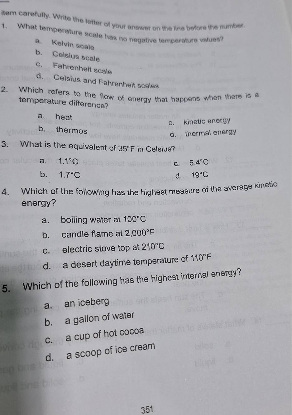 item carefully. Write the letter of your answer on the line before the number.
1. What temperature scale has no negative temperature values?
a. Kelvin scale
b. Celsius scale
c. Fahrenheit scale
d. Celsius and Fahrenheit scales
2. Which refers to the flow of energy that happens when there is a
temperature difference?
a. heat
c. kinetic energy
b. thermos
d. thermal energy
3. What is the equivalent of 35°F in Celsius?
a. 1.1°C 5.4°C
C.
b. 1.7°C d. 19°C
4. Which of the following has the highest measure of the average kinetic
energy?
a. boiling water at 100°C
b. candle flame at 2,000°F
c. electric stove top at 210°C
d. a desert daytime temperature of 110°F
5. Which of the following has the highest internal energy?
a. an iceberg
b. a gallon of water
c. a cup of hot cocoa
d. a scoop of ice cream
351