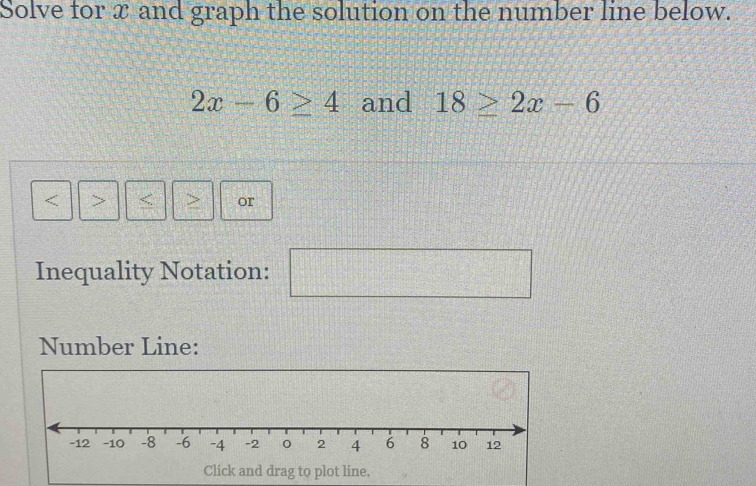 Solve for x and graph the solution on the number line below.
2x-6≥ 4 and 18≥ 2x-6
: > 
or 
Inequality Notation: 
□ 
Number Line: 
Click and drag to plot line.