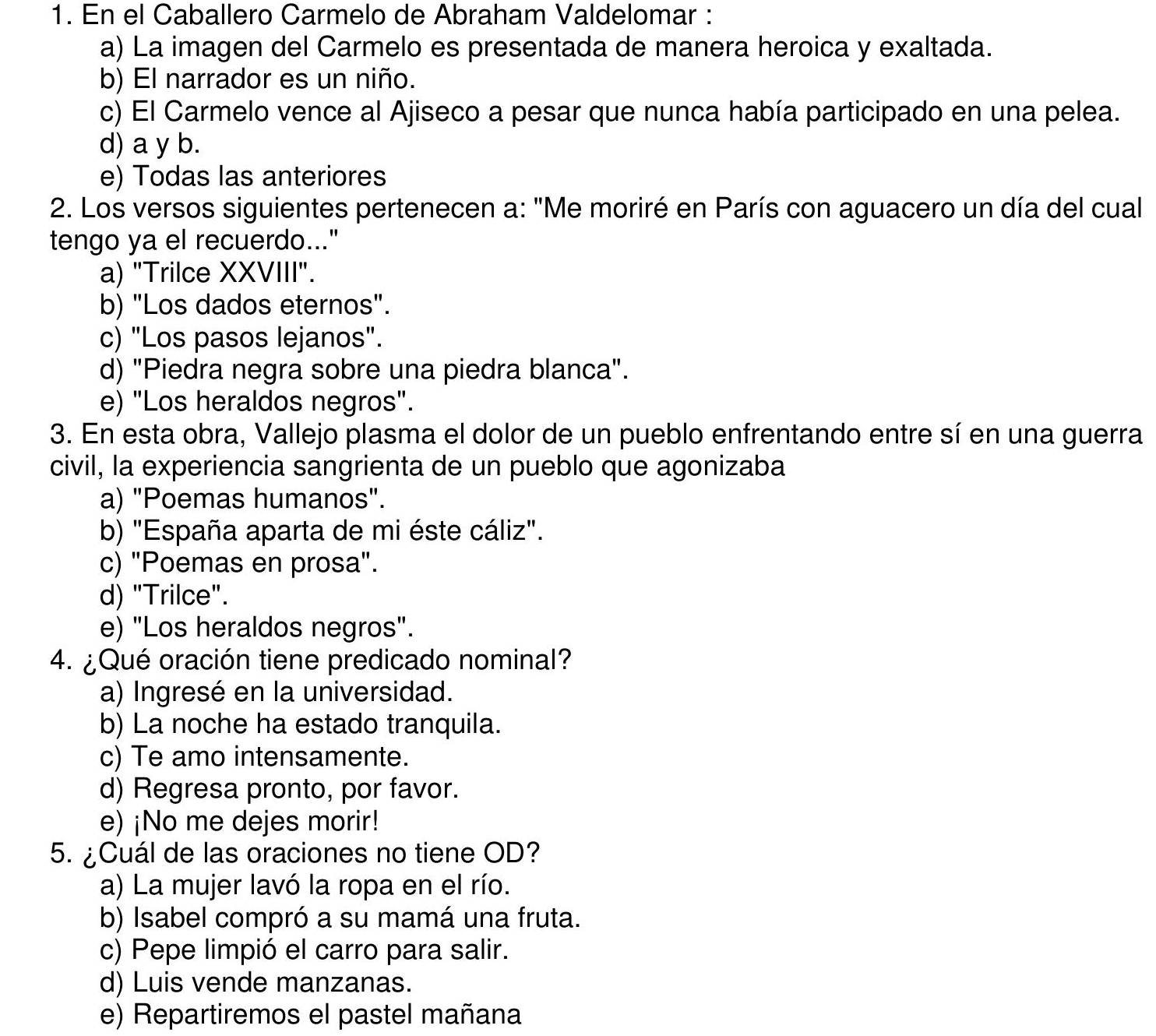 En el Caballero Carmelo de Abraham Valdelomar :
a) La imagen del Carmelo es presentada de manera heroica y exaltada.
b) El narrador es un niño.
c) El Carmelo vence al Ajiseco a pesar que nunca había participado en una pelea.
d) a y b.
e) Todas las anteriores
2. Los versos siguientes pertenecen a: "Me moriré en París con aguacero un día del cual
tengo ya el recuerdo..."
a) "Trilce XXVIII".
b) "Los dados eternos".
c) "Los pasos lejanos".
d) "Piedra negra sobre una piedra blanca".
e) "Los heraldos negros".
3. En esta obra, Vallejo plasma el dolor de un pueblo enfrentando entre sí en una guerra
civil, la experiencia sangrienta de un pueblo que agonizaba
a) "Poemas humanos".
b) "España aparta de mi éste cáliz".
c) "Poemas en prosa".
d) "Trilce".
e) "Los heraldos negros".
4. ¿Qué oración tiene predicado nominal?
a) Ingresé en la universidad.
b) La noche ha estado tranquila.
c) Te amo intensamente.
d) Regresa pronto, por favor.
e) ¡No me dejes morir!
5. ¿Cuál de las oraciones no tiene OD?
a) La mujer lavó la ropa en el río.
b) Isabel compró a su mamá una fruta.
c) Pepe limpió el carro para salir.
d) Luis vende manzanas.
e) Repartiremos el pastel mañana