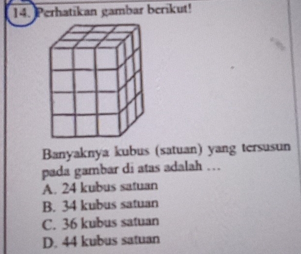 Perhatikan gambar berikut!
Banyaknya kubus (satuan) yang tersusun
pada gambar di atas adalah …
A. 24 kubus satuan
B. 34 kubus satuan
C. 36 kubus satuan
D. 44 kubus satuan