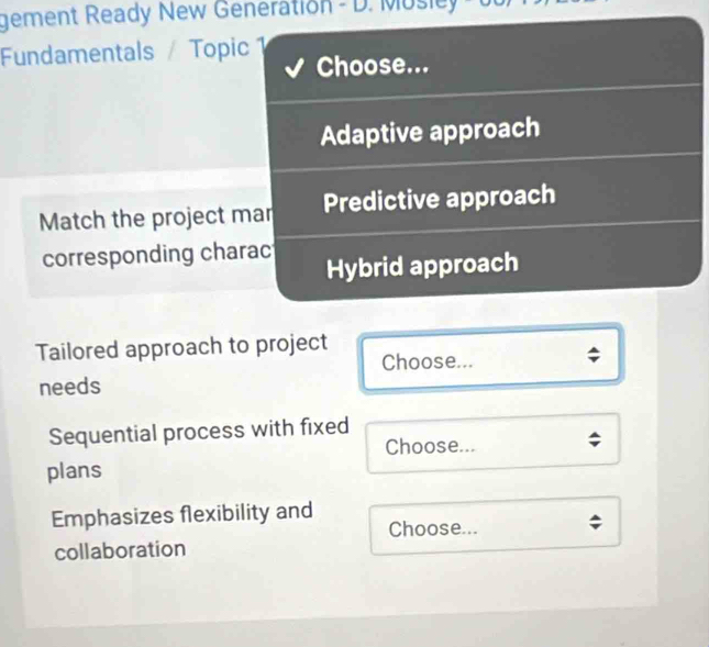 gement Ready New Generation - D. Musley 
Fundamentals / Topic 1 Choose...
Adaptive approach
Match the project mar Predictive approach
corresponding charac Hybrid approach
Tailored approach to project
Choose...
needs
Sequential process with fixed
Choose...
plans
Emphasizes flexibility and
Choose...
collaboration