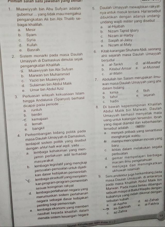 Pilinian salán satu jawaban yang benan
1. Muawiyyah bin Abu Sufyan adalah 5. Daulah Umayyah mewajibkan rakyat-
gubernur ... yang tidak mau mengakui nya untuk masuk tentara. Hal tersebut
pengangkatan Ali bin Abi Thalib se- dibuktikan dengan adanya undang-
bagai khalifah. undang wajib militer yang disebut ....
a. Mesir a. al-Hijabah
b. Syam b. Nizam Tajnid Ijbary
c Syria c. Nizam al-Harby
d. Kufah d. Saqah al-Jaisy
e. Basrah e. Nizam al-Maly
2. Sistem monarki pada masa Daulah 6. Kitab karangan Shuhara Abdi, seorang
ahli sejarah masa Daulah Umayyah
Umayyah di Damaskus dimulai sejak berjudul
pengangkatan Khalifah .. a al-Tarikh d. al-Muwatha
a Muawiyyah bin Abi Sufyan b. Kitabul Amsal e. al-Musnad
b. Marwan bin Muhammad
c. al-Matin
c. Yazid bin Muawiyyah 7. Abdullah bin Salam merupakan ilmu-
d. Sulaiman bin Abdul Malik wan masa Daulah Umayyah yang ahli
e. Umar bin Abdul Aziz dalam bidang        
3. Perluasan wilayah kekuasaan Islam a. kimia d. fikih
hingga Andalusia (Spanyol) berhasil b tafsir e sejarah
dicapai pada periode .... c hadis
a. runtuh 8. Di bawah kepemimpinan Khalifah
b. berdiri Abdul Malik bin Marwan, Daulah
C. kemajuan Umayyah berhasil menyetak mata
d. lemah uang untuk kalangan tersendiri. Ibrah
e. bangkit yang dapat diambil dari keberhasilan
tersebut adalah HDTS
4. Perkembangan bidang politik pada a. menjadi pribadi yang senantiasa
masa Daulah Umayyah di Damaskus, menghargai waktu
terdapat sistem politik yang disebut b mampu menciptakan inovasi yang
dengan ahlul halli wal aqdi, yaitu .... baru
a. lembaga kehakiman yang men- c. ikhlas dalam melakukan segala
jamin perlakuan adil terhadap perbuatan
b. lembaga legislatif yang mengkaji d. gemar mempelajari berbagai
masyarakat
macam ilmu pengetahuan
persoalan-persoalan untuk dijadi- e menjaga dan meningkatkan
kan dasar kebijakan pemerintah ukhuwah islamiah
c. lembaga eksekutif yang menjalan- 9. Seni arsitektur juga berkembang pada
kan program-program pemerintah masa Daulah Umayyah, di antaranya
d. lembaga pertahanan negara yang pada masa Khalifah Abdul Malik bin
sesuai keinginan rakyat
merumuskan sistem pertahanan Marwan Pada masa beliau dibangun
negara sebagai dasar kebijakan sebuah masjid di Baitul Maqdis dengan
penting bagi pemerintah sebutan kubah kubahnya yang indah dikenal dengan
e. Iembaga ekonomi yang memberi a al-Aqsha e al-Fakhra d. az-Zahab
nasihat kepada khalifah dalam b as-Sakhrah
menata sistem keuangan negara c. az-Zahra
59
Sejarah Kebudayaan Islam Kelas x-2