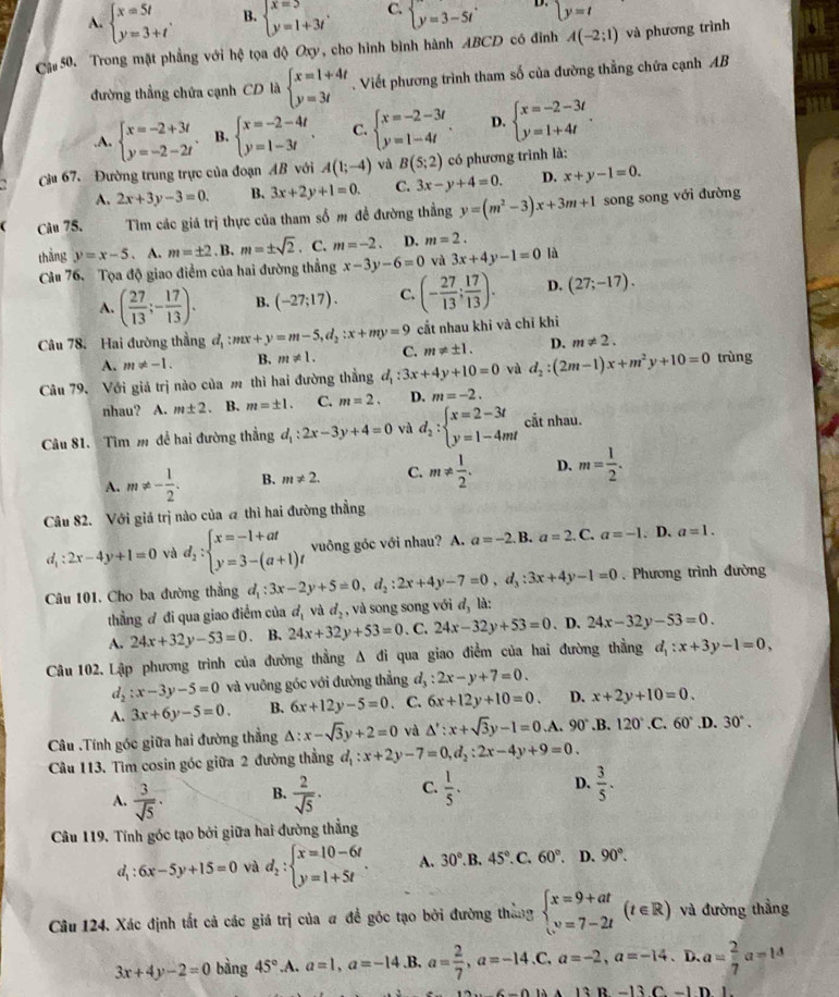 A. beginarrayl x=5t y=3+tendarray. . B. beginarrayl x=5 y=1+3tendarray. . C. beginarrayl y=3-5tendarray. D. y=t
Cậ# 50. Trong mặt phẳng với hệ tọa độ Oxy, cho hình bình hành ABCD có điỉnh A(-2;1) và phương trình
đường thẳng chứa cạnh CD là beginarrayl x=1+4t y=3tendarray.. Viết phương trình tham số của đường thẳng chứa cạnh AB.A. beginarrayl x=-2+3t y=-2-2tendarray. . B. beginarrayl x=-2-4t y=1-3tendarray. . C. beginarrayl x=-2-3t y=1-4tendarray. . D. beginarrayl x=-2-3t y=1+4tendarray. .
Cu 67. Đường trung trực của đoạn AB với A(1;-4) và B(5:2) có phương trình là:
A. 2x+3y-3=0. B. 3x+2y+1=0. C. 3x-y+4=0. D. x+y-1=0.
( Câu 75. Tìm các giá trị thực của tham số m đề đường thẳng y=(m^2-3)x+3m+1 song song với đường
thàng y=x-5. A. m=± 2. B. m=± sqrt(2). C. m=-2. D. m=2.
Cầu 76. Tọa độ giao điểm của hai đường thẳng x-3y-6=0 và 3x+4y-1=0 là
A. ( 27/13 ;- 17/13 ). B. (-27;17). C. (- 27/13 ; 17/13 ). D. (27;-17).
cắt nhau khỉ và chỉ khì
D. m!= 2.
Câu 78. Hai đường thẳng d_1:mx+y=m-5,d_2:x+my=9 C. m!= ± 1. d_2:(2m-1)x+m^2y+10=0 trùng
A. m!= -1. B. m!= 1.
Câu 79, Với giả trị nào của m thì hai đường thẳng d_1:3x+4y+10=0 và
nhau?  A. m± 2 B. m=± 1. C. m=2. D. m=-2.
Câu 81. Tìm m để hai đường thẳng đ, d_1:2x-3y+4=0 và d_2:beginarrayl x=2-3t y=1-4mtendarray. cắt nhau.
A. m!= - 1/2 . B. m!= 2. C. m!=  1/2 . D. m= 1/2 .
Câu 82. Với giá trị nào của a thì hai đường thẳng
d_1:2x-4y+1=0 và d_2:beginarrayl x=-1+at y=3-(a+1)tendarray. vuông góc với nhau? A. a=-2. B. a=2.0 C a=-1. D. a=1. . Phương trình đường
Câu 101. Cho ba đường thắng d_1:3x-2y+5=0,d_2:2x+4y-7=0,d_3:3x+4y-1=0 là:
thẳng đ đi qua giao điểm của d_1 và d_2 , và song song với d_3
A. 24x+32y-53=0 、 B. 24x+32y+53=0 .C. 24x-32y+53=0. D. 24x-32y-53=0.
Câu 102. Lập phương trình của đường thẳng A đi qua giao điểm của hai đường thẳng d_1:x+3y-1=0,
d_2:x-3y-5=0 và vuông góc với đường thẳng d_3:2x-y+7=0.
A. 3x+6y-5=0. B. 6x+12y-5=0 a C. 6x+12y+10=0. D. x+2y+10=0.
Câu .Tính góc giữa hai đường thẳng △ :x-sqrt(3)y+2=0 và △ ':x+sqrt(3)y-1=0.A. 90°.B. 120°.C.60° ,D. 30°.
Câu 113. Tìm cosin góc giữa 2 đường thẳng d_1:x+2y-7=0,d_2:2x-4y+9=0.
A.  3/sqrt(5) · B.  2/sqrt(5) · C.  1/5 . D.  3/5 .
Câu 119. Tính góc tạo bởi giữa hai đường thẳng
d_1:6x-5y+15=0 và d_2:beginarrayl x=10-6t y=1+5tendarray. . A. 30°. B. 45°.C .60°. D. 90°.
Câu 124. Xác định tắt cả các giá trị của # để góc tạo bởi đường thắng beginarrayl x=9+at v=7-2tendarray. (t∈ R) và đường thẳng
3x+4y-2=0 bàng 45°.A. a=1,a=-14. B. a= 2/7 ,a=-14.C,a=-2,a=-14. 、D、 a= 2/7 a=14
13B-13C-1