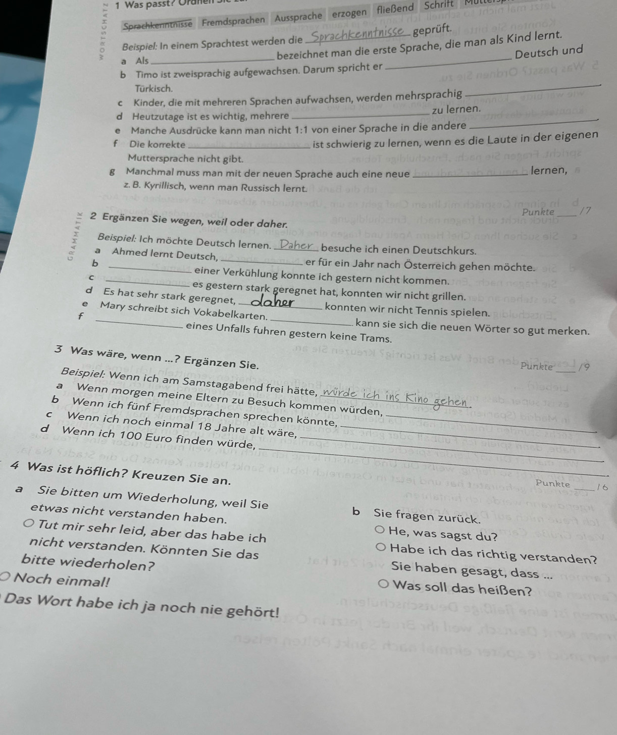 Was passt? Oraner
Sprachkenntnisse Fremdsprachen Aussprache erzogen fließend Schrift Müll
Beispiel: In einem Sprachtest werden die _geprüft.
bezeichnet man die erste Sprache, die man als Kind lernt.
Deutsch und
a Als_
b Timo ist zweisprachig aufgewachsen. Darum spricht er
_
Türkisch.
c Kinder, die mit mehreren Sprachen aufwachsen, werden mehrsprachig
_
d Heutzutage ist es wichtig, mehrere _zu lernen.
Manche Ausdrücke kann man nicht 1:1 von einer Sprache in die andere
_
f Die korrekte_
ist schwierig zu lernen, wenn es die Laute in der eigenen
Muttersprache nicht gibt.
g Manchmal muss man mit der neuen Sprache auch eine neue _lernen,
z. B. Kyrillisch, wenn man Russisch lernt.
Punkte _17
2 Ergänzen Sie wegen, weil oder daher.
Beispiel: Ich möchte Deutsch lernen. _besuche ich einen Deutschkurs.
a Ahmed lernt Deutsch
b __er für ein Jahr nach Österreich gehen möchte.
einer Verkühlung konnte ich gestern nicht kommen.
_C
es gestern stark geregnet hat, konnten wir nicht grillen.
d Es hat sehr stark geregnet, konnten wir nicht Tennis spielen.
f
e Mary schreibt sich Vokabelkarten. _kann sie sich die neuen Wörter so gut merken.
eines Unfalls fuhren gestern keine Trams.
3 Was wäre, wenn ...? Ergänzen Sie.
Punkte _/9
Beispiel: Wenn ich am Samstagabend frei hätte,
a Wenn morgen meine Eltern zu Besuch kommen würden,
b Wenn ich fünf Fremdsprachen sprechen könnte,
c Wenn ich noch einmal 18 Jahre alt wäre.__
_
d Wenn ich 100 Euro finden würde,_
4 Was ist höflich? Kreuzen Sie an.
Punkte _16
a Sie bitten um Wiederholung, weil Sie b Sie fragen zurück.
etwas nicht verstanden haben. He, was sagst du?
Tut mir sehr leid, aber das habe ich Habe ich das richtig verstanden?
nicht verstanden. Könnten Sie das Sie haben gesagt, dass ...
bitte wiederholen?
Noch einmal!
Was soll das heißen?
Das Wort habe ich ja noch nie gehört!