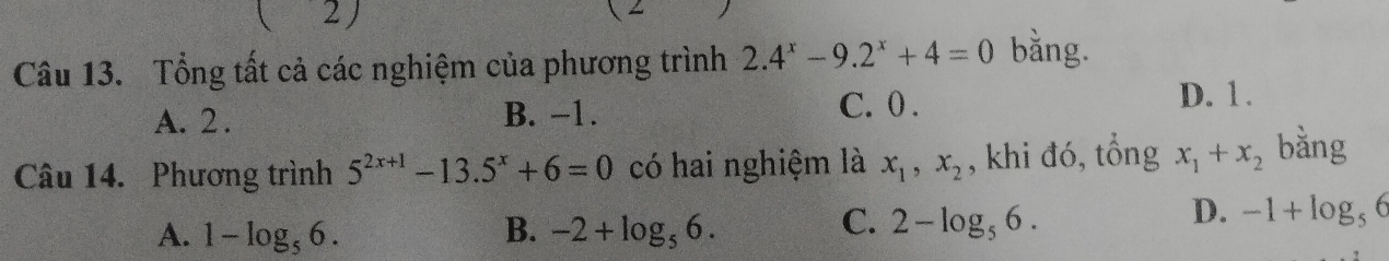 ( 2)
1 
Câu 13. Tổng tất cả các nghiệm của phương trình 2.4^x-9.2^x+4=0 bằng.
A. 2. B. −1.
C. 0. D. 1.
Câu 14. Phương trình 5^(2x+1)-13.5^x+6=0 có hai nghiệm là x_1, x_2 , khi đó, tổng x_1+x_2 bằng
A. 1-log _56. B. -2+log _56.
C. 2-log _56.
D. -1+log _56